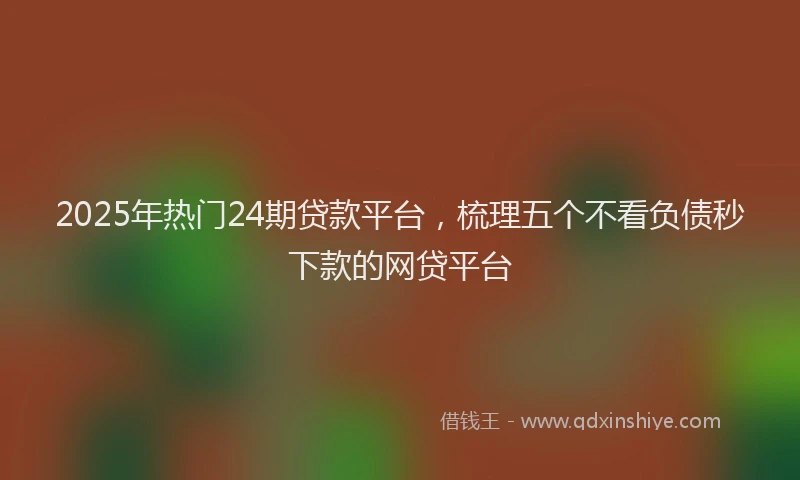 2025年热门24期贷款平台，梳理五个不看负债秒下款的网贷平台
