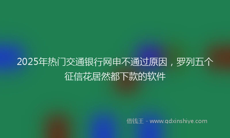2025年热门交通银行网申不通过原因，罗列五个征信花居然都下款的软件