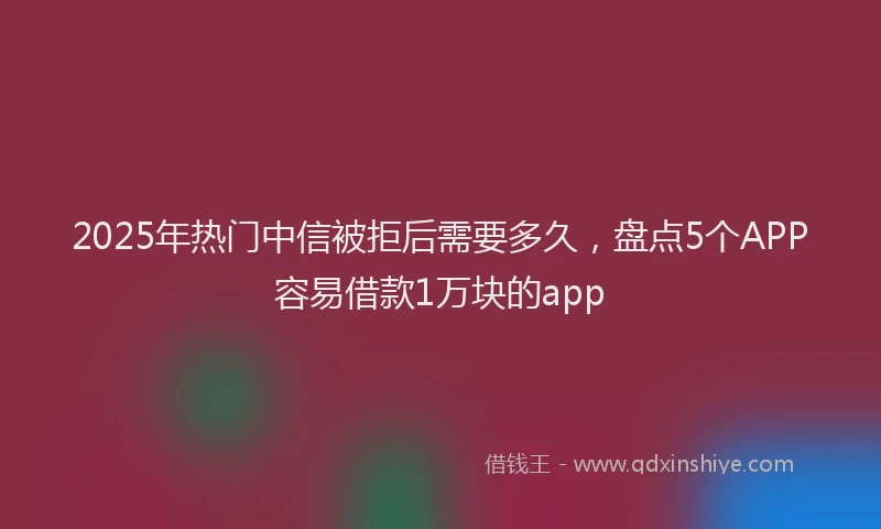 2025年热门中信被拒后需要多久，盘点5个APP容易借款1万块的app