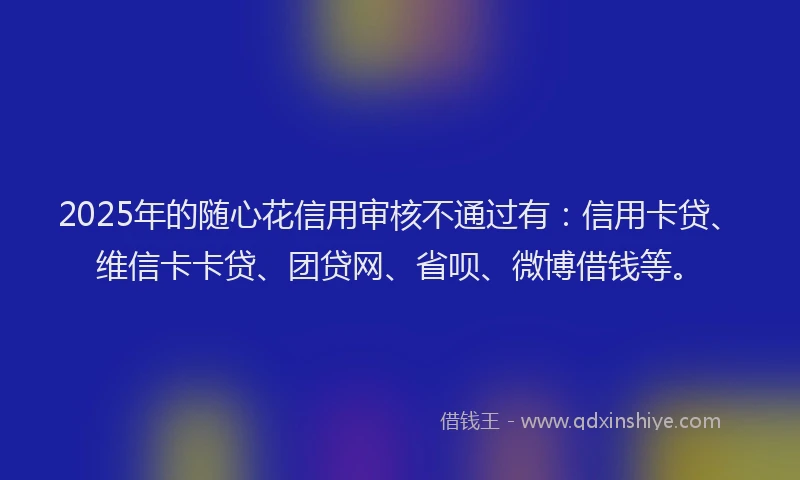 2025年的随心花信用审核不通过有：信用卡贷、维信卡卡贷、团贷网、省呗、微博借钱等。