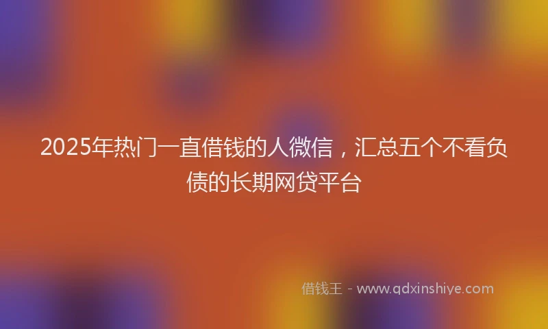 2025年热门一直借钱的人微信，汇总五个不看负债的长期网贷平台