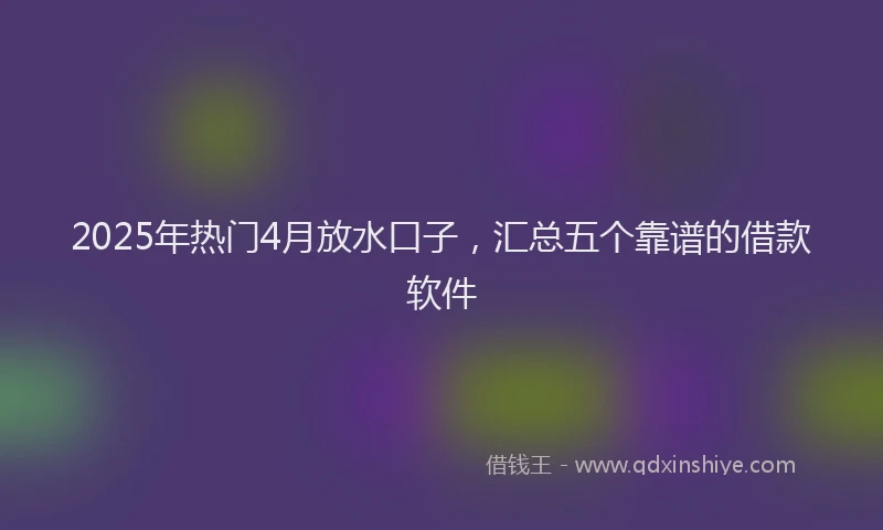 2025年热门4月放水口子，汇总五个靠谱的借款软件