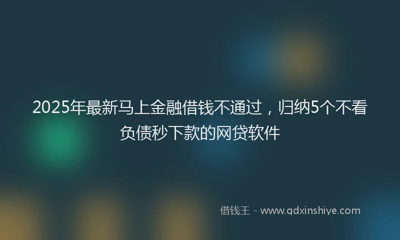 2025年最新马上金融借钱不通过，归纳5个不看负债秒下款的网贷软件