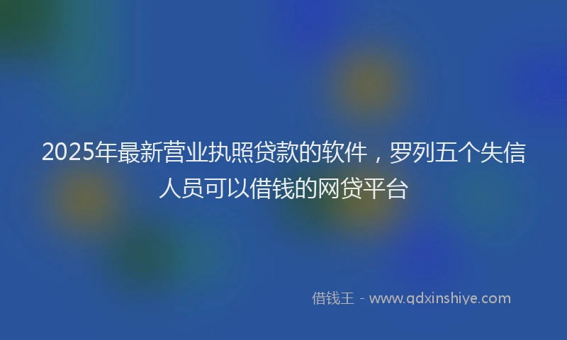 2025年最新营业执照贷款的软件，罗列五个失信人员可以借钱的网贷平台