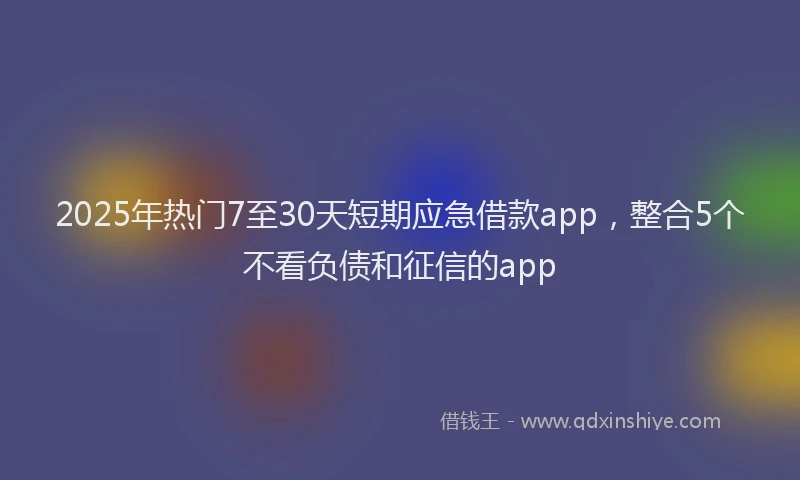 2025年热门7至30天短期应急借款app，整合5个不看负债和征信的app