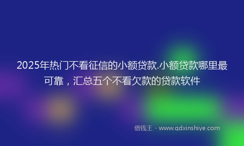 2025年热门不看征信的小额贷款.小额贷款哪里最可靠，汇总五个不看欠款的贷款软件