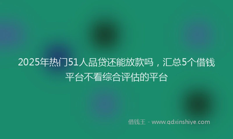 2025年热门51人品贷还能放款吗，汇总5个借钱平台不看综合评估的平台