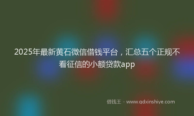 2025年最新黄石微信借钱平台，汇总五个正规不看征信的小额贷款app