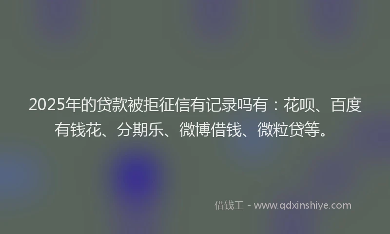 2025年的贷款被拒征信有记录吗有：花呗、百度有钱花、分期乐、微博借钱、微粒贷等。
