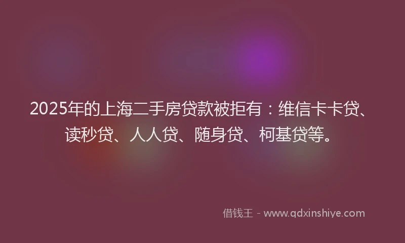 2025年的上海二手房贷款被拒有：维信卡卡贷、读秒贷、人人贷、随身贷、柯基贷等。