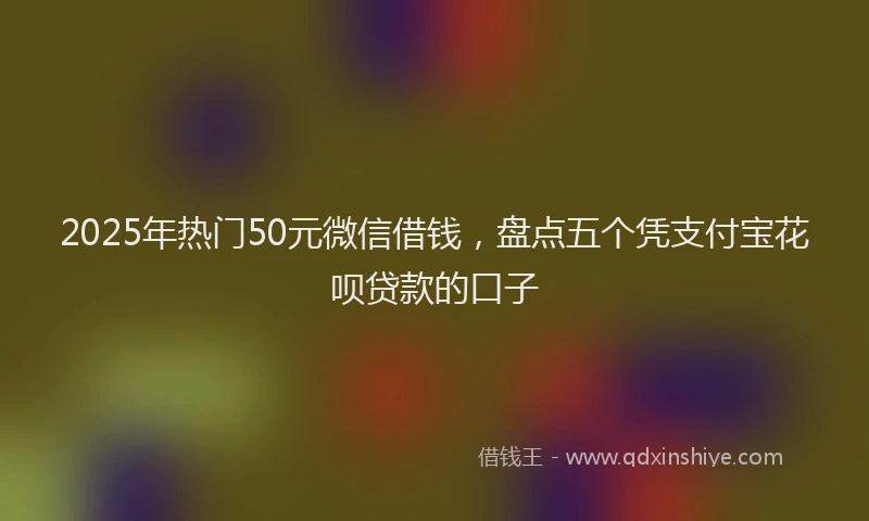 2025年热门50元微信借钱，盘点五个凭支付宝花呗贷款的口子
