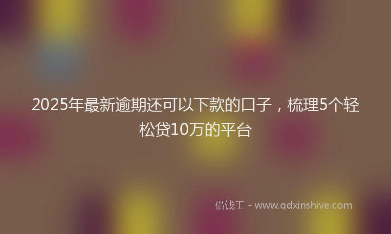 2025年最新逾期还可以下款的口子，梳理5个轻松贷10万的平台