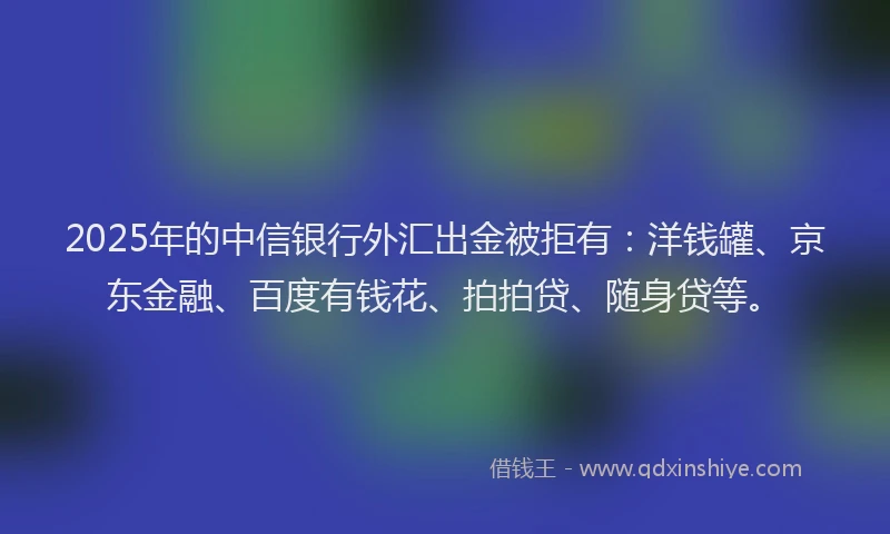 2025年的中信银行外汇出金被拒有：洋钱罐、京东金融、百度有钱花、拍拍贷、随身贷等。
