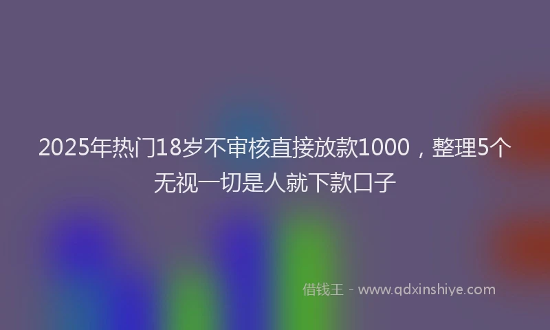 2025年热门18岁不审核直接放款1000，整理5个无视一切是人就下款口子