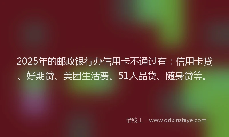 2025年的邮政银行办信用卡不通过有：信用卡贷、好期贷、美团生活费、51人品贷、随身贷等。