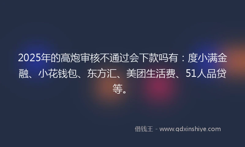 2025年的高炮审核不通过会下款吗有：度小满金融、小花钱包、东方汇、美团生活费、51人品贷等。
