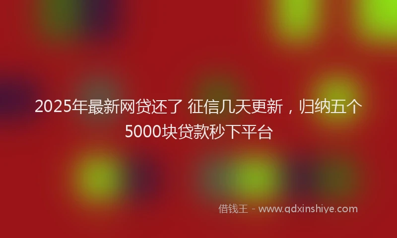 2025年最新网贷还了 征信几天更新，归纳五个5000块贷款秒下平台
