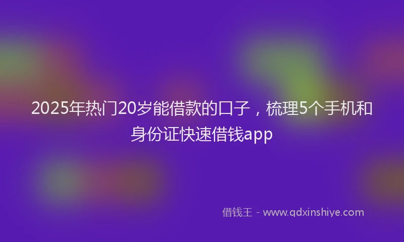 2025年热门20岁能借款的口子，梳理5个手机和身份证快速借钱app