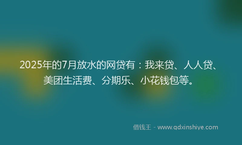2025年的7月放水的网贷有：我来贷、人人贷、美团生活费、分期乐、小花钱包等。