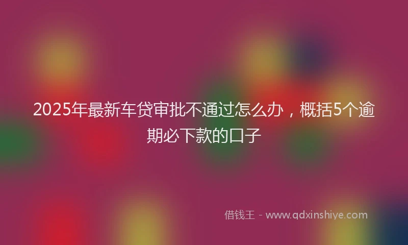 2025年最新车贷审批不通过怎么办，概括5个逾期必下款的口子