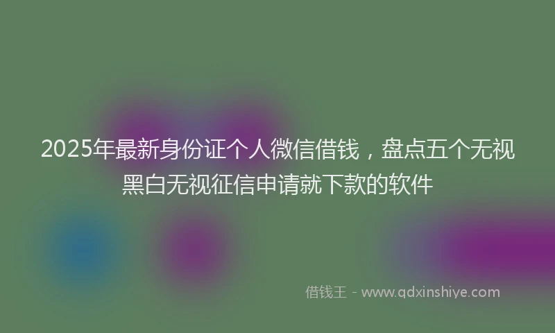 2025年最新身份证个人微信借钱，盘点五个无视黑白无视征信申请就下款的软件