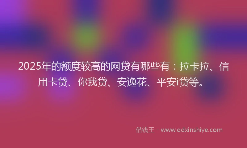 2025年的额度较高的网贷有哪些有：拉卡拉、信用卡贷、你我贷、安逸花、平安i贷等。