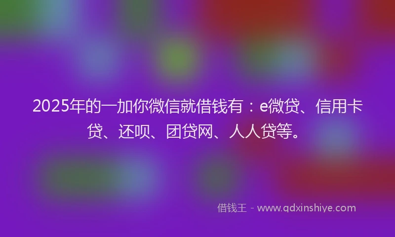 2025年的一加你微信就借钱有：e微贷、信用卡贷、还呗、团贷网、人人贷等。