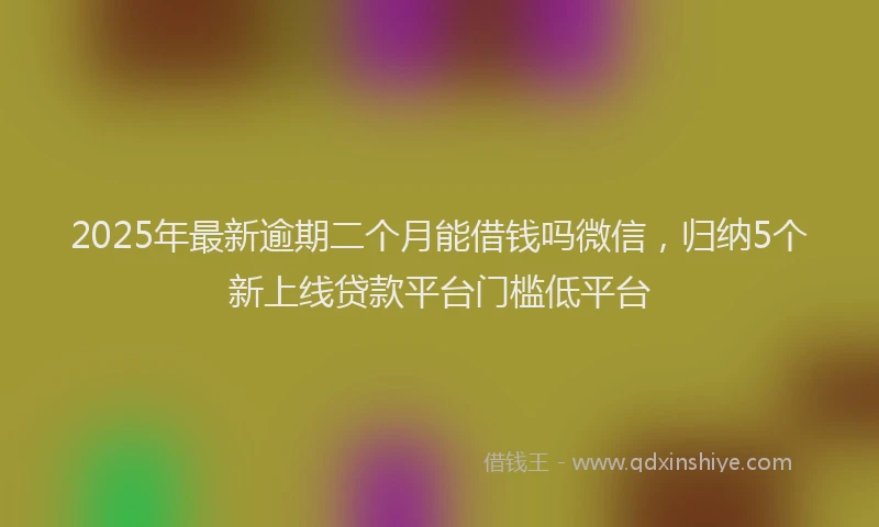 2025年最新逾期二个月能借钱吗微信，归纳5个新上线贷款平台门槛低平台
