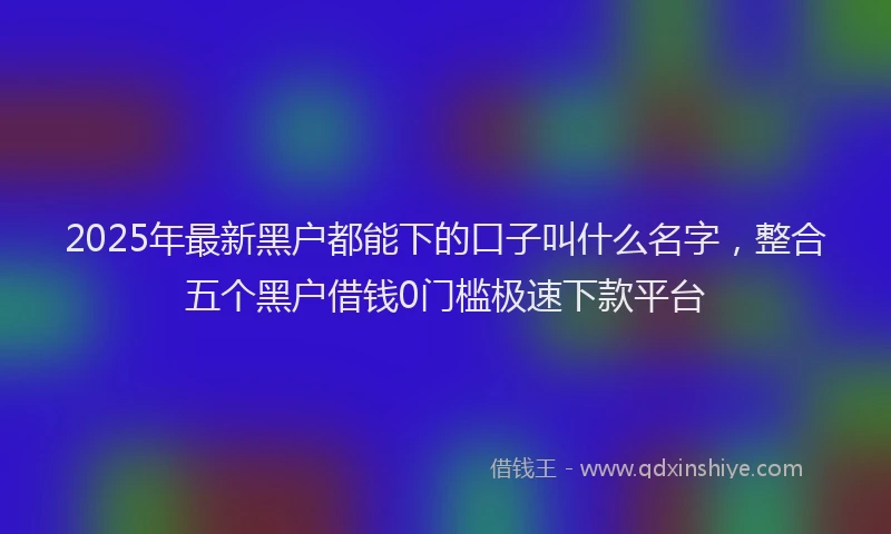 2025年最新黑户都能下的口子叫什么名字，整合五个黑户借钱0门槛极速下款平台