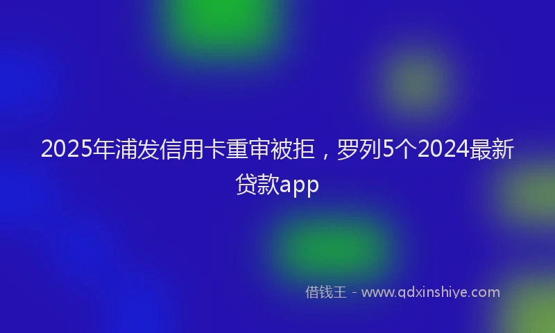 2025年浦发信用卡重审被拒，罗列5个2024最新贷款app