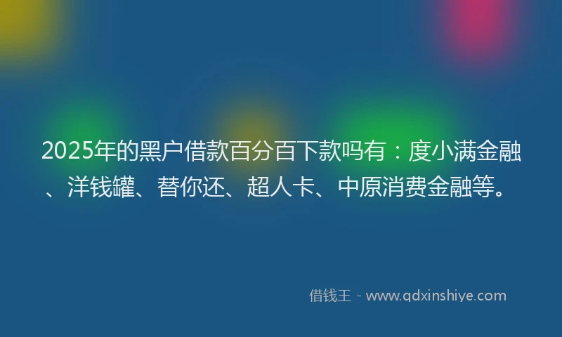 2025年的黑户借款百分百下款吗有：度小满金融、洋钱罐、替你还、超人卡、中原消费金融等。