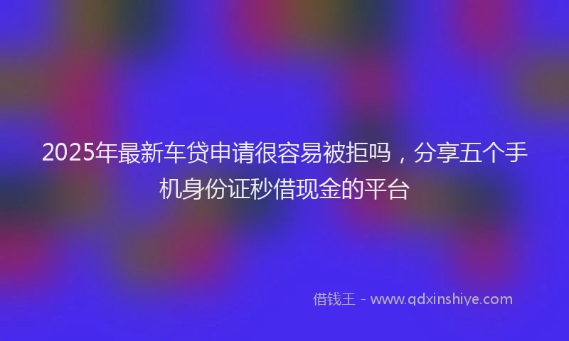 2025年最新车贷申请很容易被拒吗，分享五个手机身份证秒借现金的平台