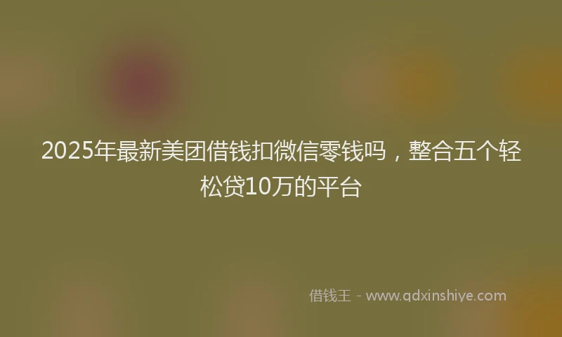 2025年最新美团借钱扣微信零钱吗，整合五个轻松贷10万的平台