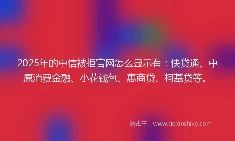 2025年的中信被拒官网怎么显示有：快贷通、中原消费金融、小花钱包、惠商贷、柯基贷等。