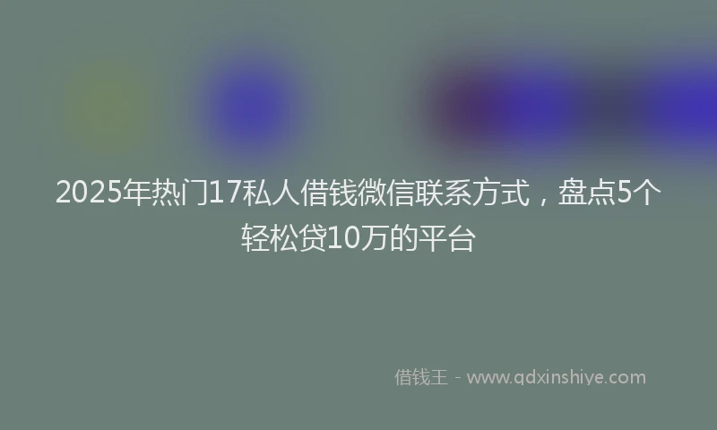 2025年热门17私人借钱微信联系方式，盘点5个轻松贷10万的平台