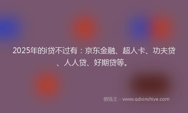 2025年的i贷不过有：京东金融、超人卡、功夫贷、人人贷、好期贷等。