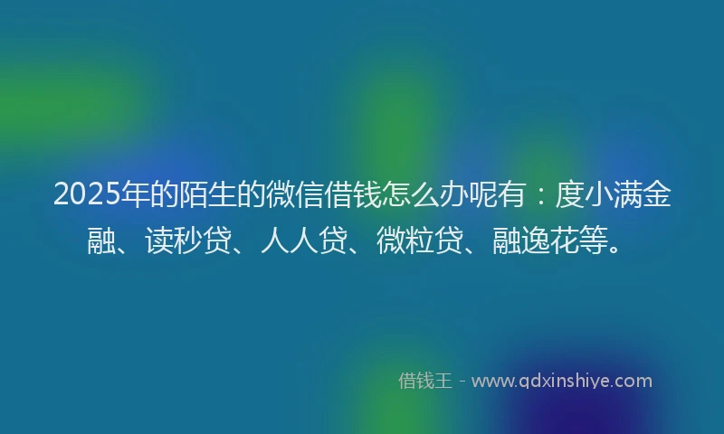 2025年的陌生的微信借钱怎么办呢有：度小满金融、读秒贷、人人贷、微粒贷、融逸花等。