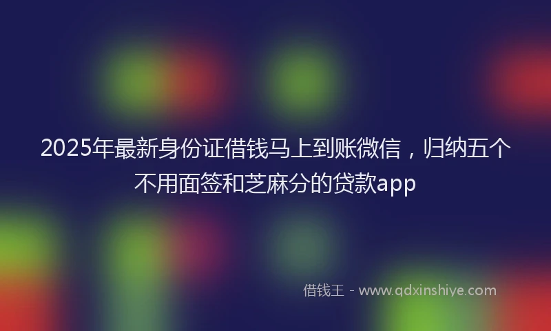 2025年最新身份证借钱马上到账微信，归纳五个不用面签和芝麻分的贷款app
