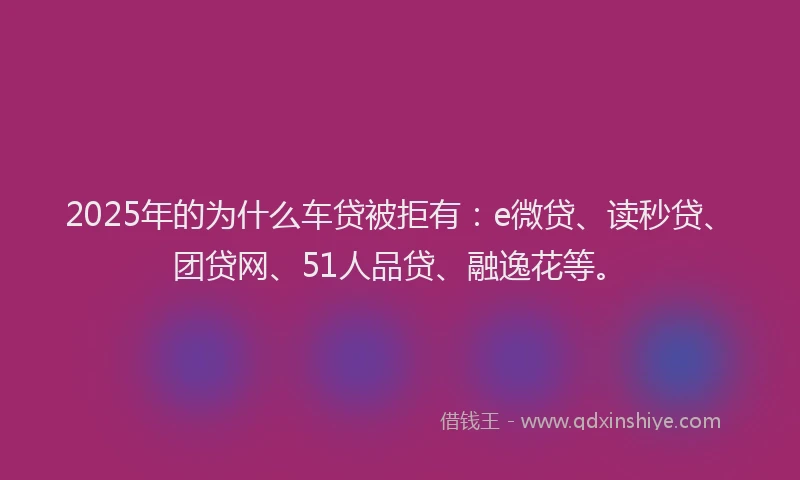 2025年的为什么车贷被拒有：e微贷、读秒贷、团贷网、51人品贷、融逸花等。
