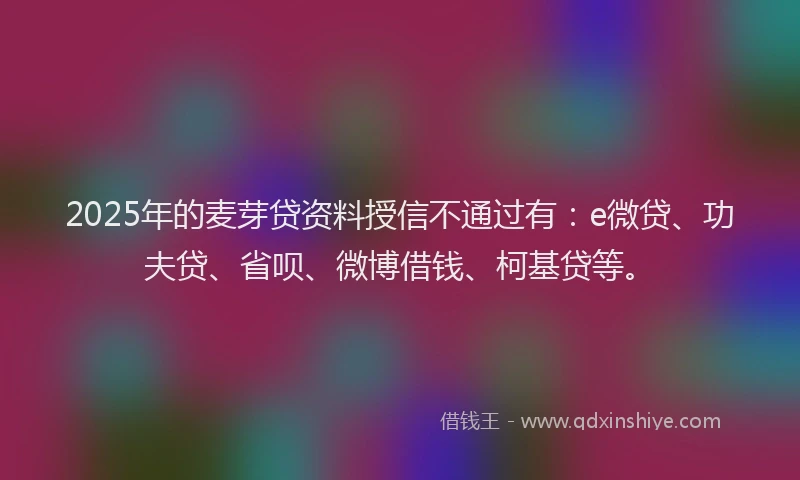2025年的麦芽贷资料授信不通过有：e微贷、功夫贷、省呗、微博借钱、柯基贷等。