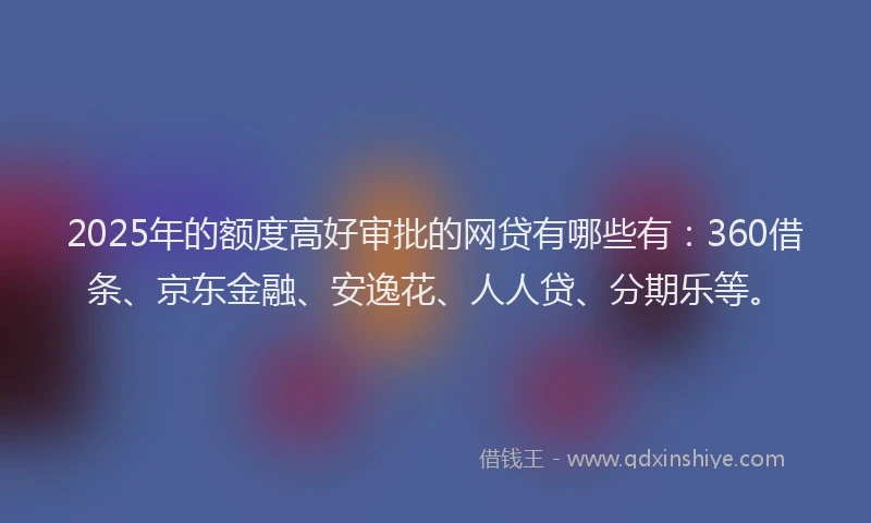 2025年的额度高好审批的网贷有哪些有：360借条、京东金融、安逸花、人人贷、分期乐等。