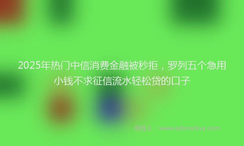 2025年热门中信消费金融被秒拒，罗列五个急用小钱不求征信流水轻松贷的口子