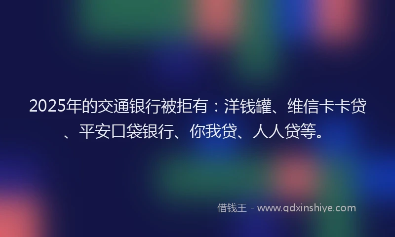 2025年的交通银行被拒有：洋钱罐、维信卡卡贷、平安口袋银行、你我贷、人人贷等。