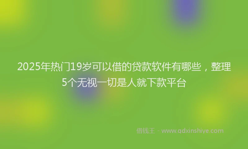 2025年热门19岁可以借的贷款软件有哪些，整理5个无视一切是人就下款平台