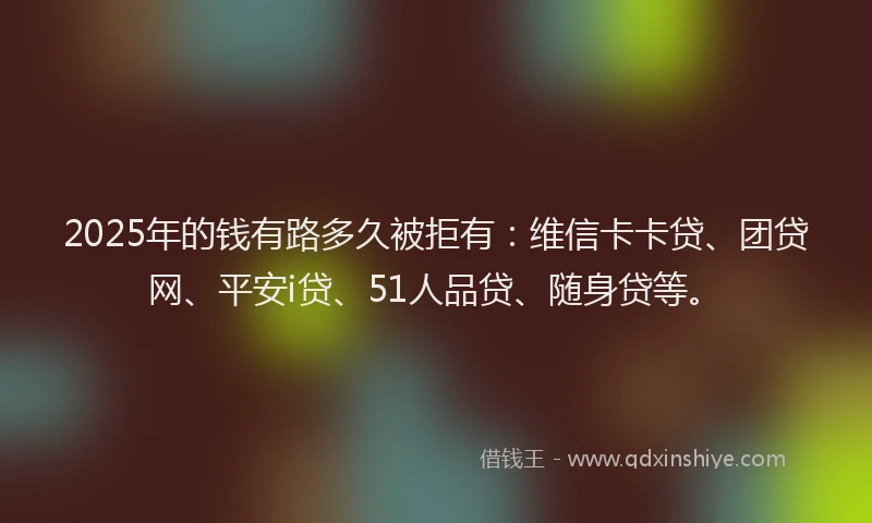 2025年的钱有路多久被拒有：维信卡卡贷、团贷网、平安i贷、51人品贷、随身贷等。