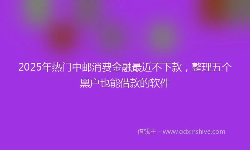 2025年热门中邮消费金融最近不下款，整理五个黑户也能借款的软件