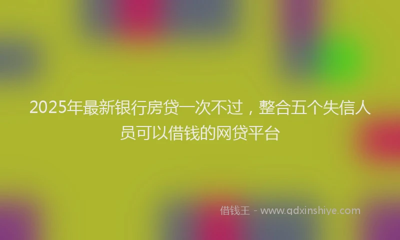 2025年最新银行房贷一次不过，整合五个失信人员可以借钱的网贷平台