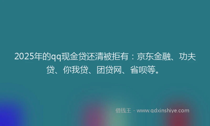 2025年的qq现金贷还清被拒有：京东金融、功夫贷、你我贷、团贷网、省呗等。