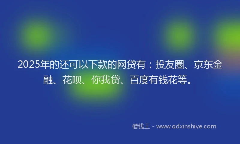 2025年的还可以下款的网贷有：投友圈、京东金融、花呗、你我贷、百度有钱花等。