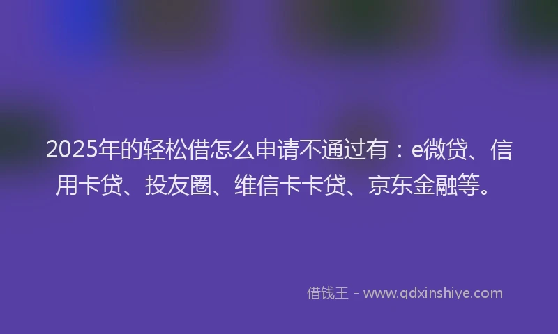 2025年的轻松借怎么申请不通过有：e微贷、信用卡贷、投友圈、维信卡卡贷、京东金融等。